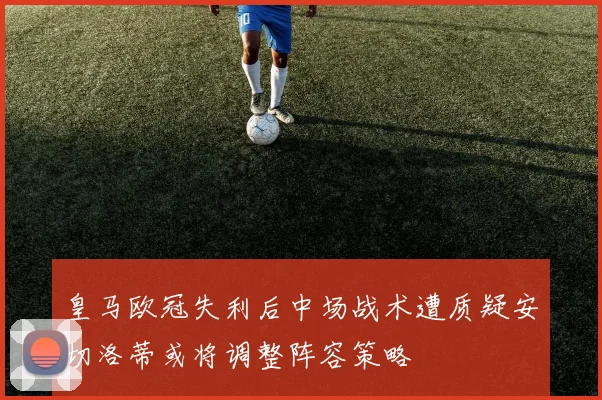 皇马欧冠失利后中场战术遭质疑安切洛蒂或将调整阵容策略