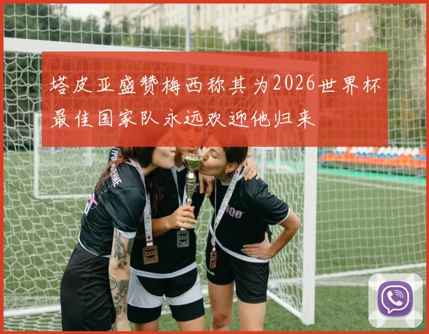 塔皮亚盛赞梅西称其为2026世界杯最佳国家队永远欢迎他归来