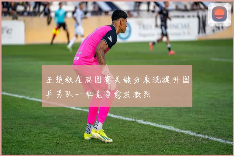 王楚钦在混团赛关键分表现提升国乒男队一单竞争愈发激烈