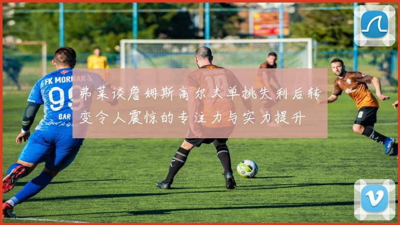 弗莱谈詹姆斯高尔夫单挑失利后转变令人震惊的专注力与实力提升