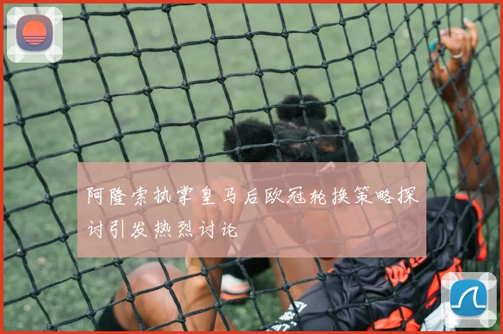 阿隆索执掌皇马后欧冠轮换策略探讨引发热烈讨论