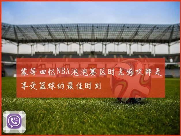 蒙蒂回忆NBA泡泡赛区时光感叹那是享受篮球的最佳时刻