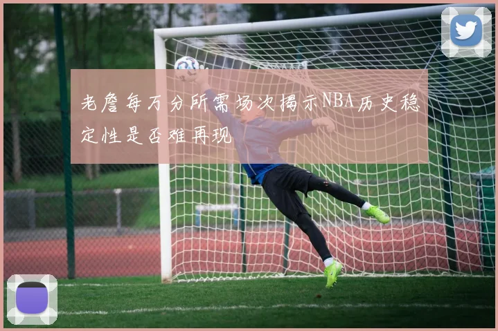 老詹每万分所需场次揭示NBA历史稳定性是否难再现