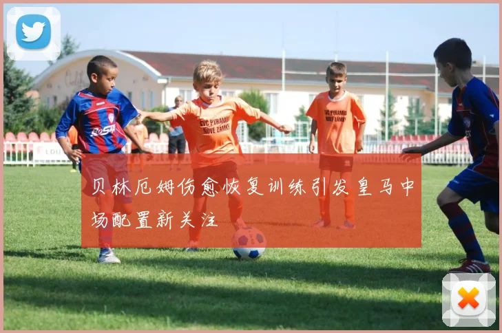 贝林厄姆伤愈恢复训练引发皇马中场配置新关注