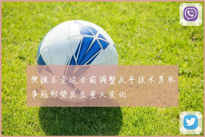 樊振东全运会前调整反手技术男单争冠形势发生重大变化