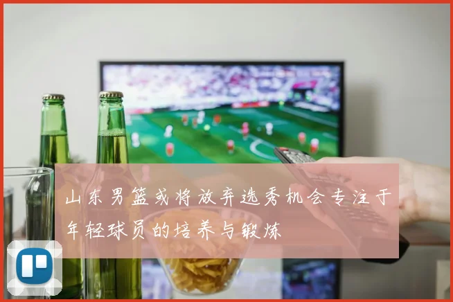 山东男篮或将放弃选秀机会专注于年轻球员的培养与锻炼